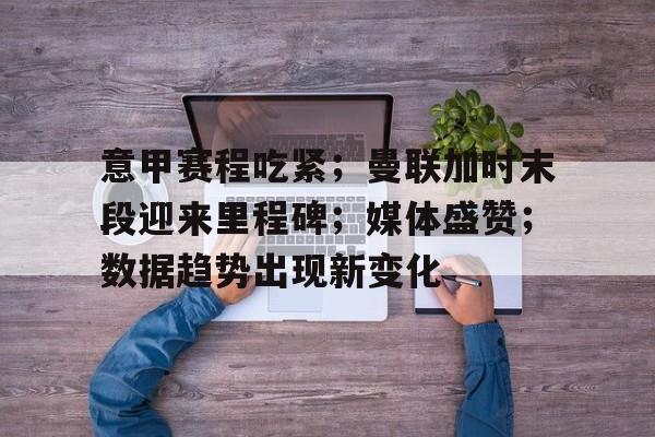 意甲赛程吃紧；曼联加时末段迎来里程碑；媒体盛赞；数据趋势出现新变化的简单介绍